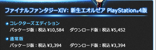 『ファイナルファンタジーXIV: 新生エオルゼア』PlayStation®4版価格一覧 | コレクターズエディション（パッケージ版）税込\10,584、コレクターズエディション（ダウンロード版）税込\5,452、通常版（パッケージ版/ダウンロード版）税込\3,394