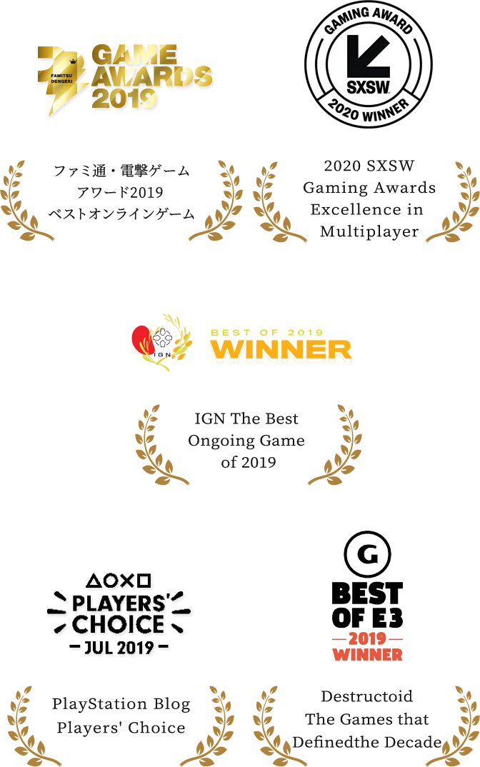 ファミ通／ゲームの電撃ファミ通・電撃ゲームアワード2019 ベストオンラインゲーム / 2020 SXSW Gaming Awards Excellence in Multiplayer / IGN The Best Ongoing Game of 2019 / PlayStation Blog Players' Choice / GameSpot Best Of E3 2019