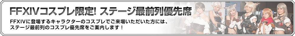 FFXIVコスプレ限定！ステージ最前列優先 FFXIVに登場するキャラクターのコスプレでご来場いただいた方には、ステージ最前列のコスプレ優先席をご案内します！