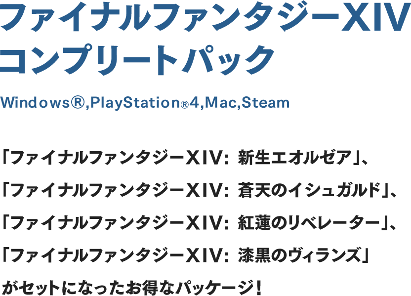 ファイナルファンタジーXIV コンプリートパック WindowsⓇ,PlayStationⓇ4,Mac,Steam対応 「ファイナルファンタジーXIV: 新生エオルゼア」、「ファイナルファンタジーXIV: 蒼天のイシュガルド」、「ファイナルファンタジーXIV: 紅蓮のリベレーター」、「ファイナルファンタジーXIV: 漆黒のヴィランズ」がセットになったお得なパッケージ！